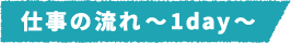 仕事の流れ~1day~